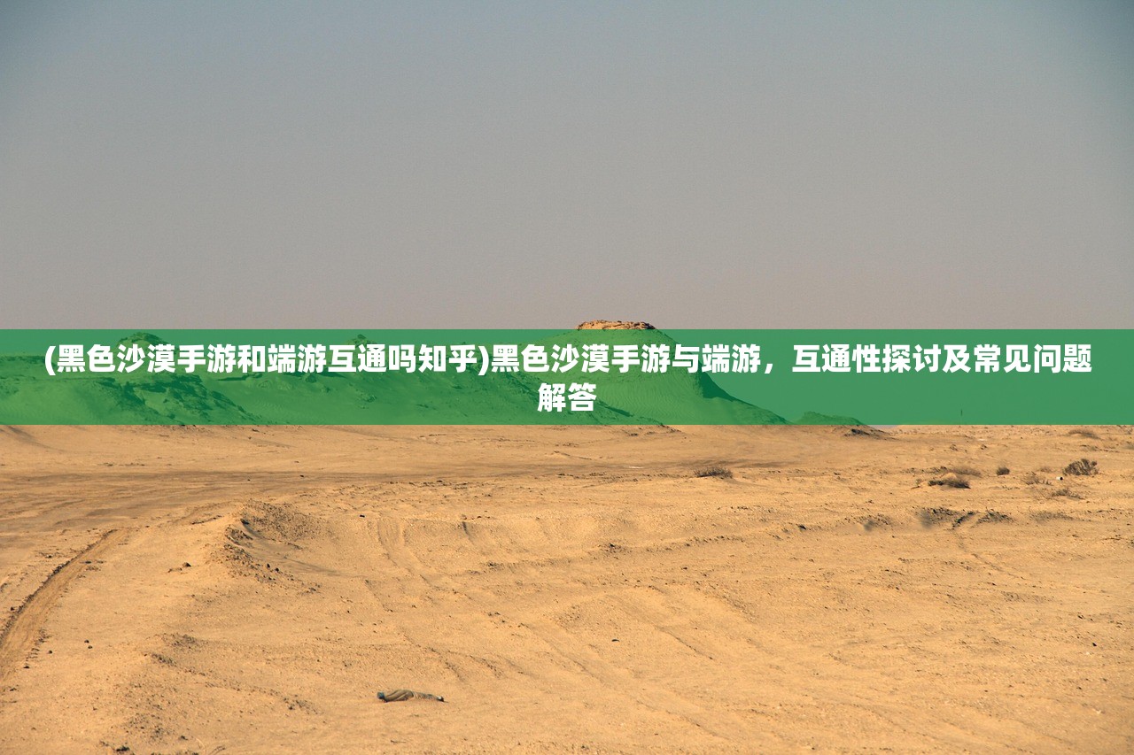 (黑色沙漠手游和端游互通吗知乎)黑色沙漠手游与端游，互通性探讨及常见问题解答