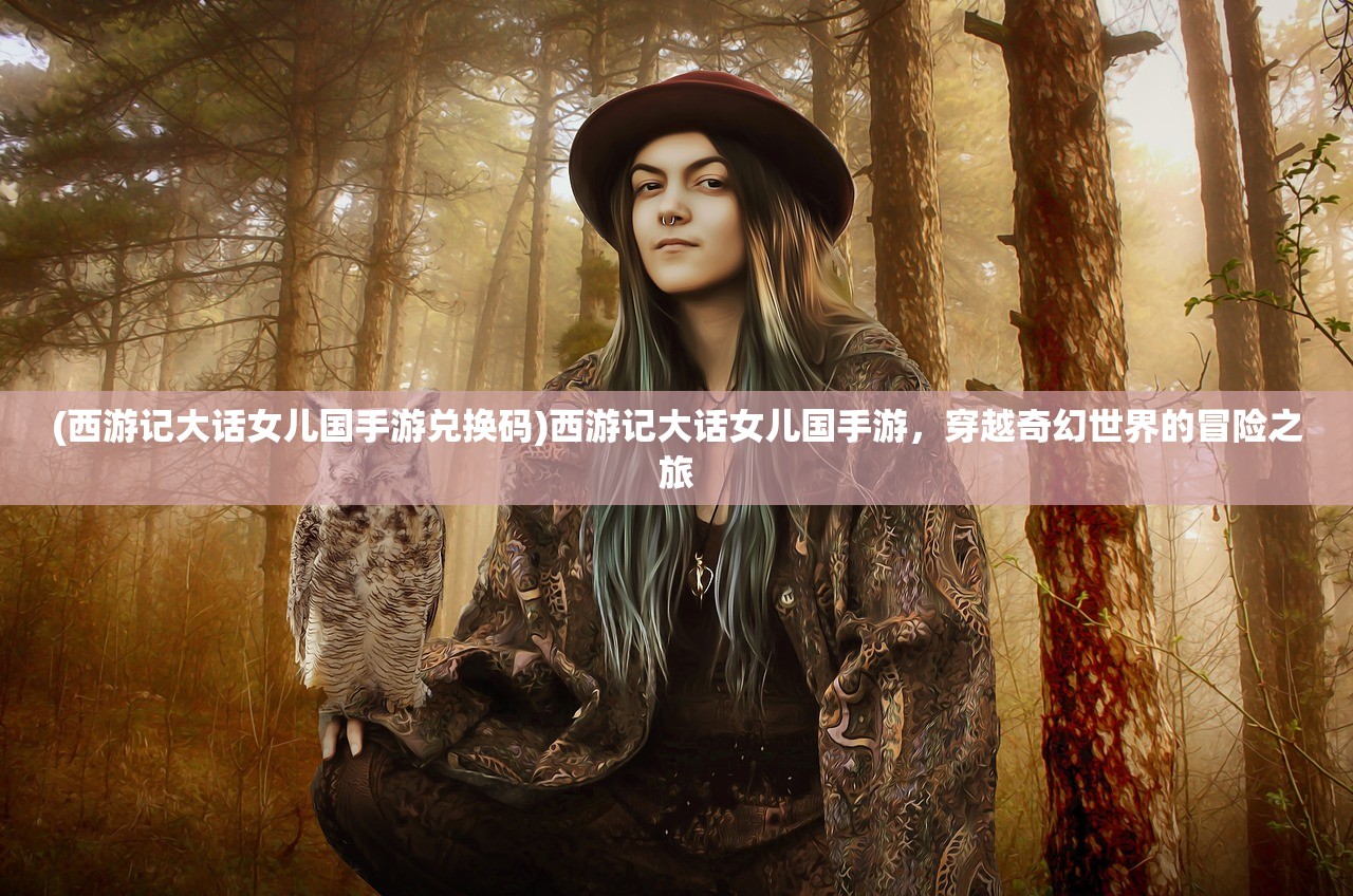 (西游记大话女儿国手游兑换码)西游记大话女儿国手游，穿越奇幻世界的冒险之旅