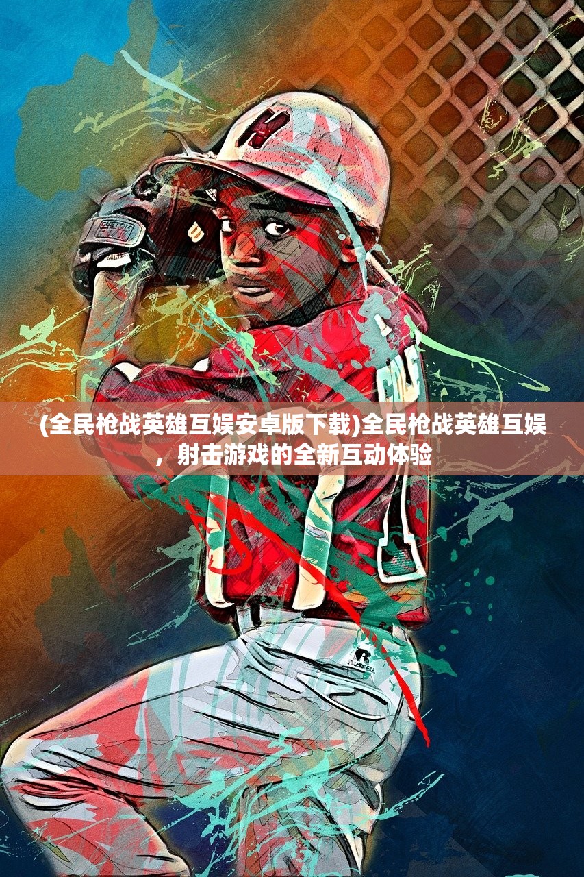 (全民枪战英雄互娱安卓版下载)全民枪战英雄互娱，射击游戏的全新互动体验